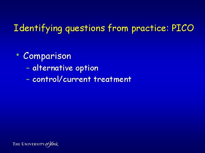 Identifying questions from practice: PICO • Comparison – alternative option – control/current treatment 