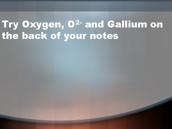 Try Oxygen, O 2 - and Gallium on the back of your notes 