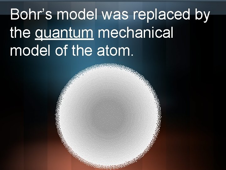 Bohr’s model was replaced by the quantum mechanical model of the atom. 