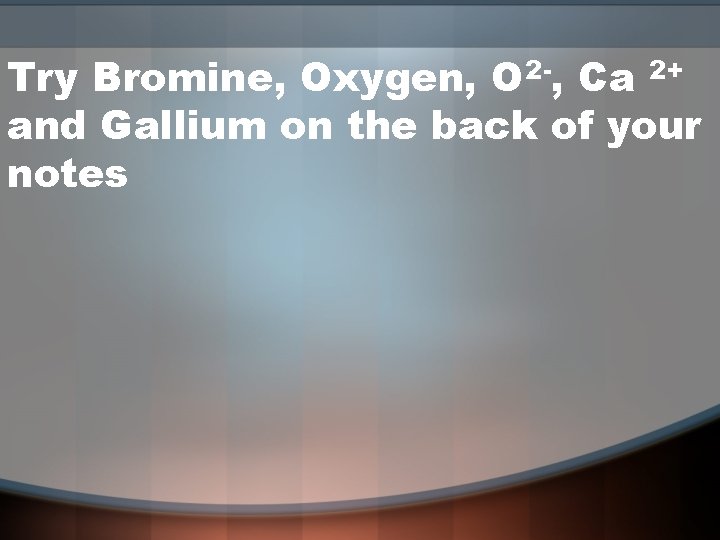 Try Bromine, Oxygen, O 2 -, Ca 2+ and Gallium on the back of