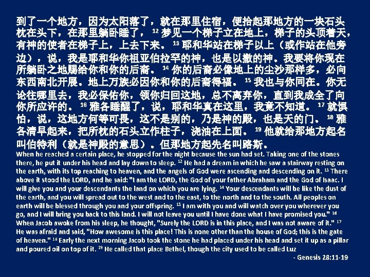 到了一个地方，因为太阳落了，就在那里住宿，便拾起那地方的一块石头 枕在头下，在那里躺卧睡了， 12 梦见一个梯子立在地上，梯子的头顶着天， 有神的使者在梯子上，上去下来。 13 耶和华站在梯子以上（或作站在他旁 边），说，我是耶和华你祖亚伯拉罕的神，也是以撒的神。我要将你现在 所躺卧之地赐给你和你的后裔。 14 你的后裔必像地上的尘沙那样多，必向 东西南北开展。地上万族必因你和你的后裔得福。 15 我也与你同在。你无