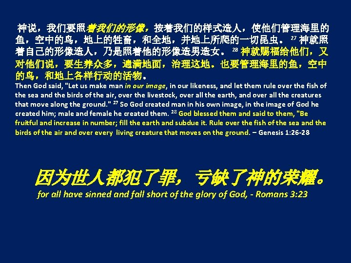 神说，我们要照着我们的形像，按着我们的样式造人，使他们管理海里的 鱼，空中的鸟，地上的牲畜，和全地，并地上所爬的一切昆虫。 27 神就照 着自己的形像造人，乃是照着他的形像造男造女。 28 神就赐福给他们，又 对他们说，要生养众多，遍满地面，治理这地。也要管理海里的鱼，空中 的鸟，和地上各样行动的活物。 Then God said, "Let us