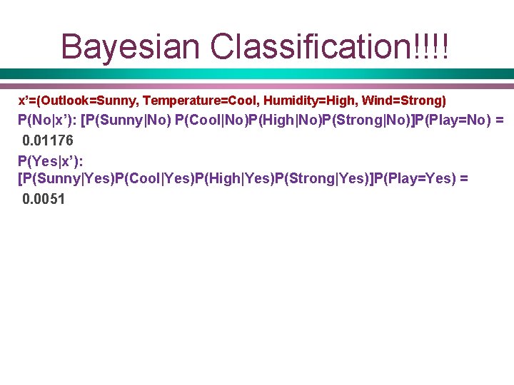 Bayesian Classification!!!! x’=(Outlook=Sunny, Temperature=Cool, Humidity=High, Wind=Strong) P(No|x’): [P(Sunny|No) P(Cool|No)P(High|No)P(Strong|No)]P(Play=No) = 0. 01176 P(Yes|x’): [P(Sunny|Yes)P(Cool|Yes)P(High|Yes)P(Strong|Yes)]P(Play=Yes)