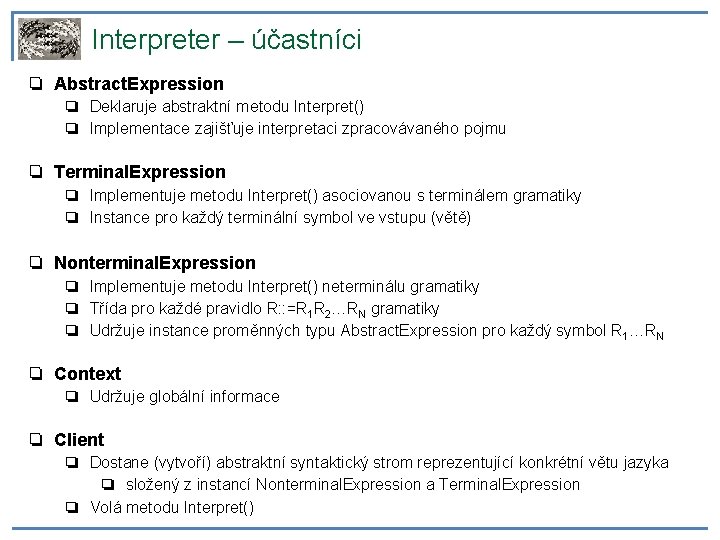 Interpreter – účastníci ❏ Abstract. Expression ❏ Deklaruje abstraktní metodu Interpret() ❏ Implementace zajišťuje