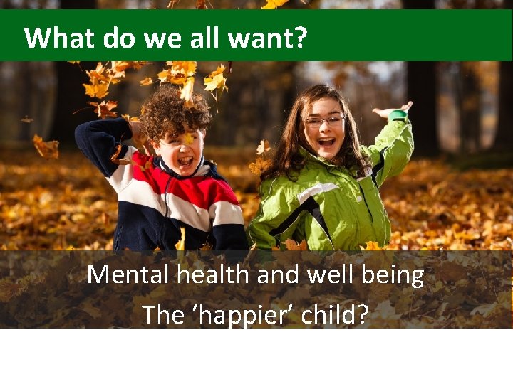 What do we all want? Mental health and well being The ‘happier’ child? 
