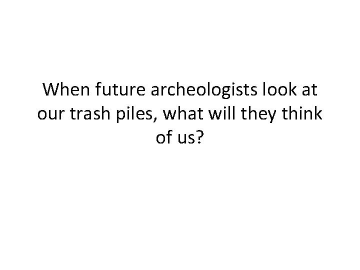 When future archeologists look at our trash piles, what will they think of us?