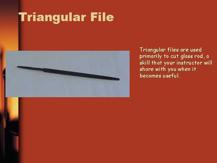 Triangular File Triangular files are used primarily to cut glass rod, a skill that