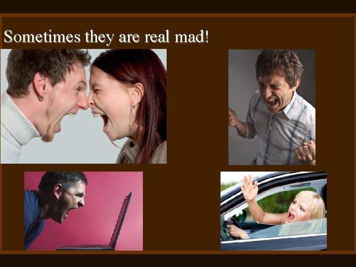 Sometimes they are real mad! 