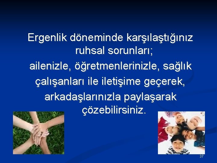 Ergenlik döneminde karşılaştığınız ruhsal sorunları; ailenizle, öğretmenlerinizle, sağlık çalışanları iletişime geçerek, arkadaşlarınızla paylaşarak çözebilirsiniz.