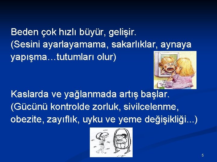 Beden çok hızlı büyür, gelişir. (Sesini ayarlayamama, sakarlıklar, aynaya yapışma…tutumları olur) Kaslarda ve yağlanmada