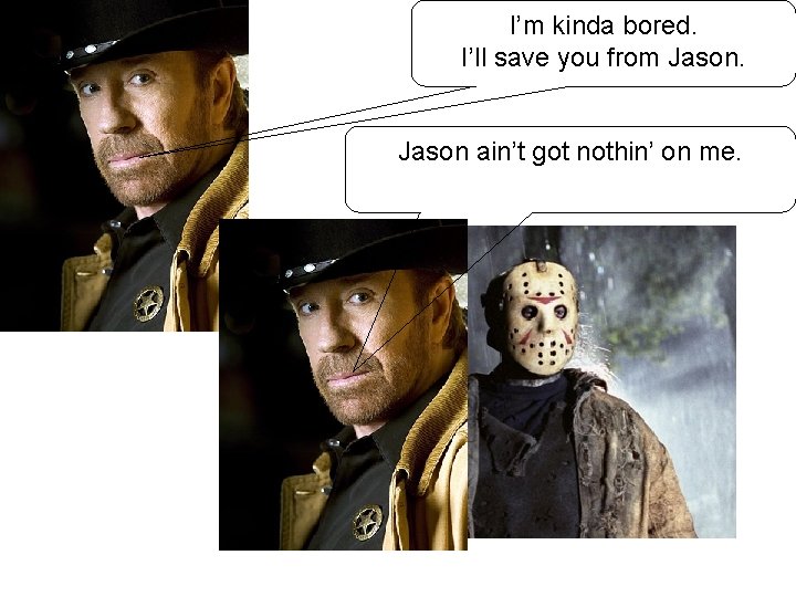 I’m kinda bored. I’ll save you from Jason ain’t got nothin’ on me. 