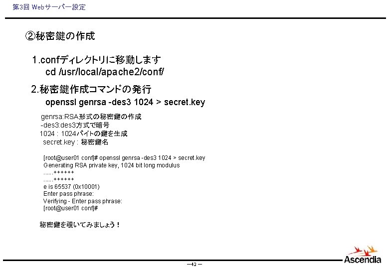 第 3回 Webサーバー設定 ②秘密鍵の作成 　1. confディレクトリに移動します 　　　cd /usr/local/apache 2/conf/ 2. 秘密鍵作成コマンドの発行 　　　openssl genrsa -des