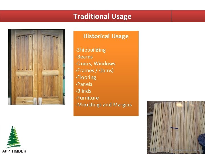 Traditional Usage Historical Usage -Shipbuilding -Beams -Doors, Windows -Frames / (Jams) -Flooring -Panels -Blinds