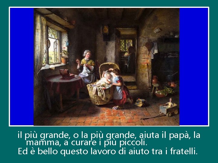 il più grande, o la più grande, aiuta il papà, la mamma, a curare