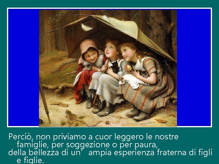 Perciò, non priviamo a cuor leggero le nostre famiglie, per soggezione o per paura,