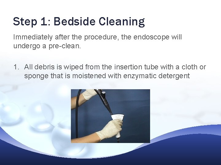 Step 1: Bedside Cleaning Immediately after the procedure, the endoscope will undergo a pre-clean. Step 1: Bedside Cleaning Immediately after the procedure, the endoscope will undergo a pre-clean.
