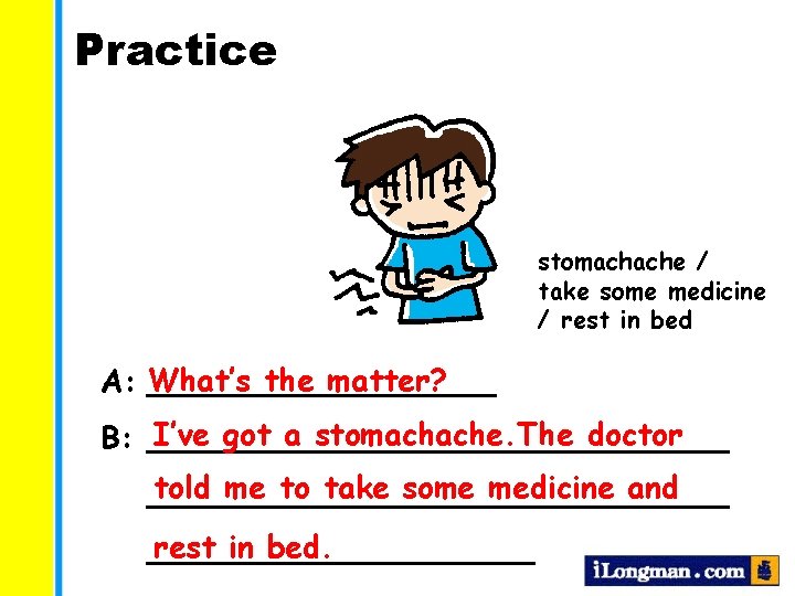 Practice stomachache / take some medicine / rest in bed the matter? A: What’s