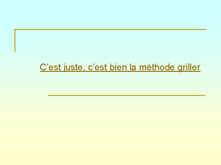 C’est juste, c’est bien la méthode griller 