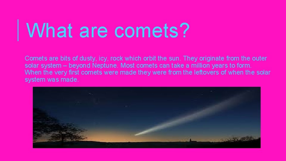 What are comets? Comets are bits of dusty, icy, rock which orbit the sun.