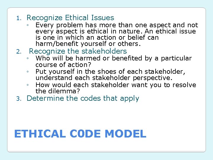 1. Recognize Ethical Issues 2. Recognize the stakeholders 3. Determine the codes that apply