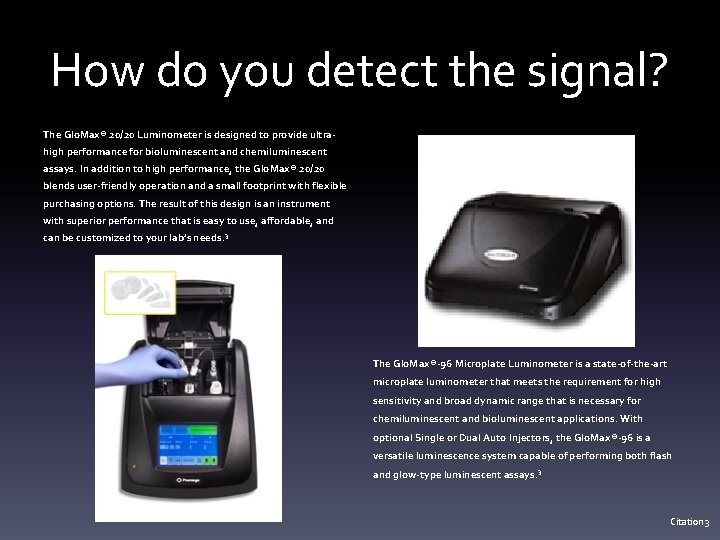 How do you detect the signal? The Glo. Max® 20/20 Luminometer is designed to