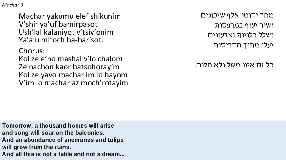 Machar-3 Machar yakumu elef shikunim V’shir ya’uf bamirpasot Ush’lal kalaniyot v’tsiv’onim Ya’alu mitoch ha-harisot.