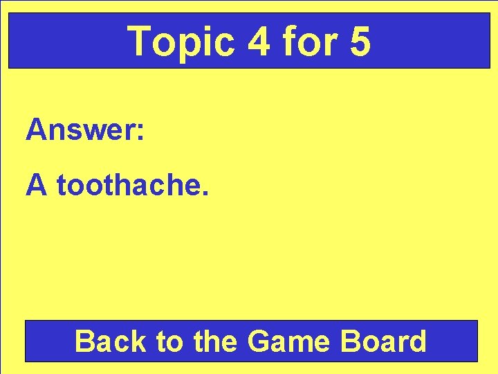 Topic 4 for 5 Answer: A toothache. Back to the Game Board 