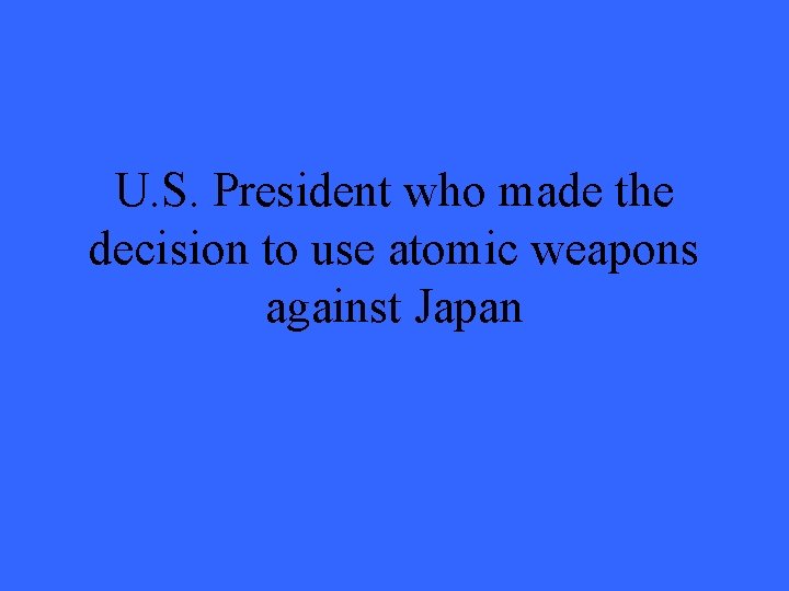 U. S. President who made the decision to use atomic weapons against Japan 