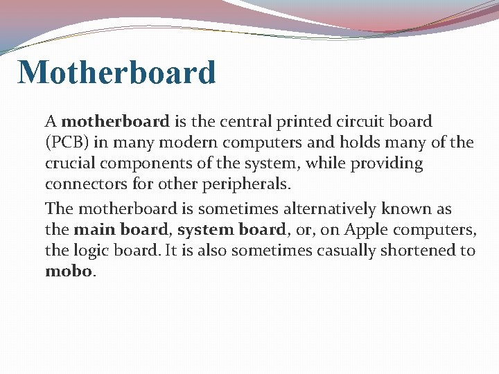 Motherboard A motherboard is the central printed circuit board (PCB) in many modern computers