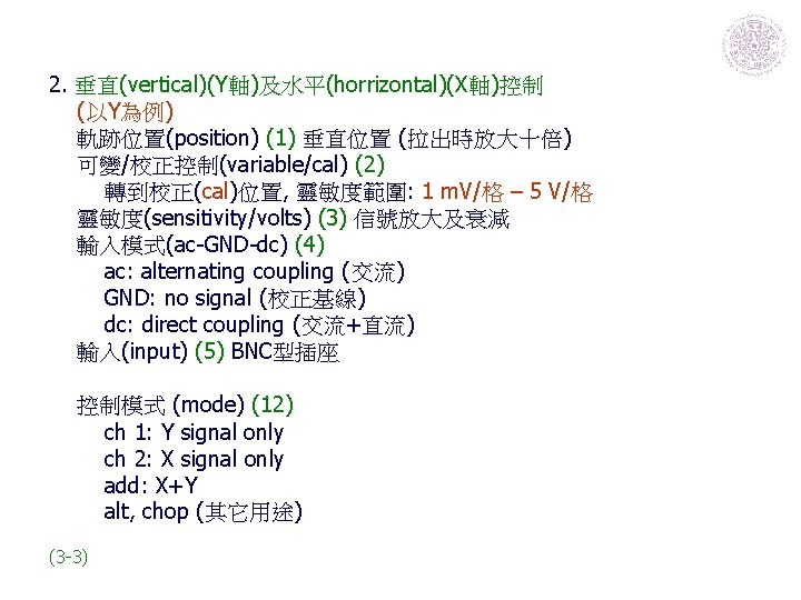 2. 垂直(vertical)(Y軸)及水平(horrizontal)(X軸)控制 (以Y為例) 軌跡位置(position) (1) 垂直位置 (拉出時放大十倍) 可變/校正控制(variable/cal) (2) 轉到校正(cal)位置, 靈敏度範圍: 1 m. V/格 2. 垂直(vertical)(Y軸)及水平(horrizontal)(X軸)控制 (以Y為例) 軌跡位置(position) (1) 垂直位置 (拉出時放大十倍) 可變/校正控制(variable/cal) (2) 轉到校正(cal)位置, 靈敏度範圍: 1 m. V/格