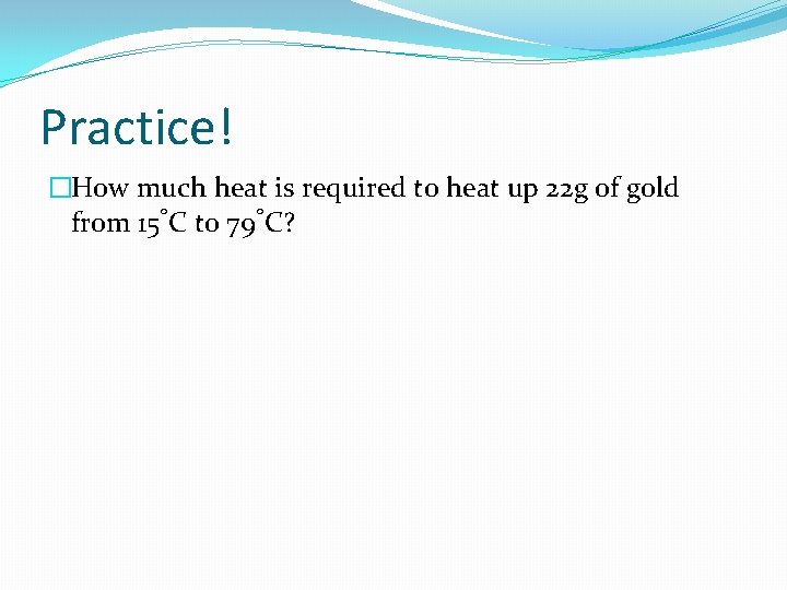 Practice! �How much heat is required to heat up 22 g of gold from