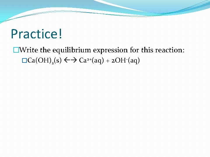 Practice! �Write the equilibrium expression for this reaction: �Ca(OH)2(s) Ca 2+(aq) + 2 OH-(aq)