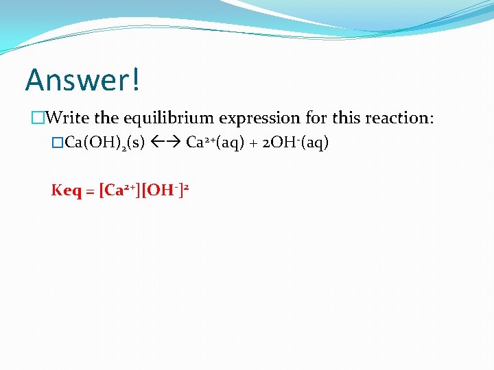 Answer! �Write the equilibrium expression for this reaction: �Ca(OH)2(s) Ca 2+(aq) + 2 OH-(aq)