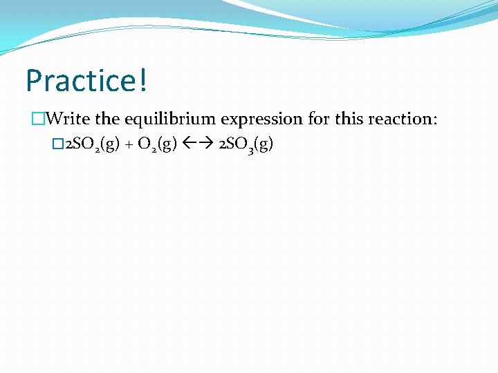 Practice! �Write the equilibrium expression for this reaction: � 2 SO 2(g) + O