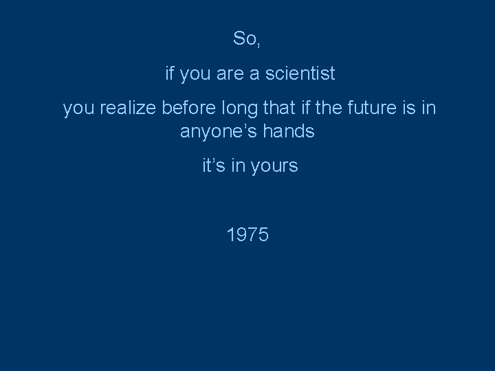So, if you are a scientist you realize before long that if the future
