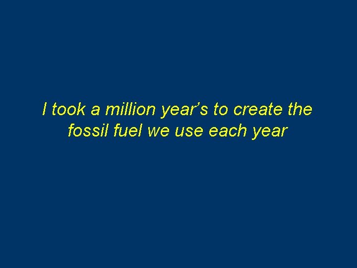 I took a million year’s to create the fossil fuel we use each year