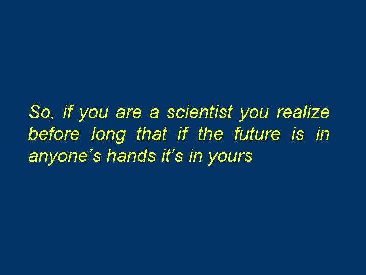 So, if you are a scientist you realize before long that if the future