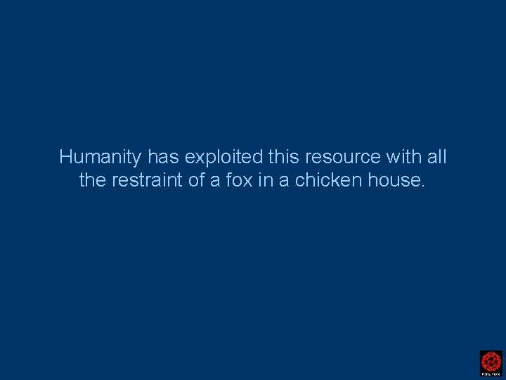 Humanity has exploited this resource with all the restraint of a fox in a