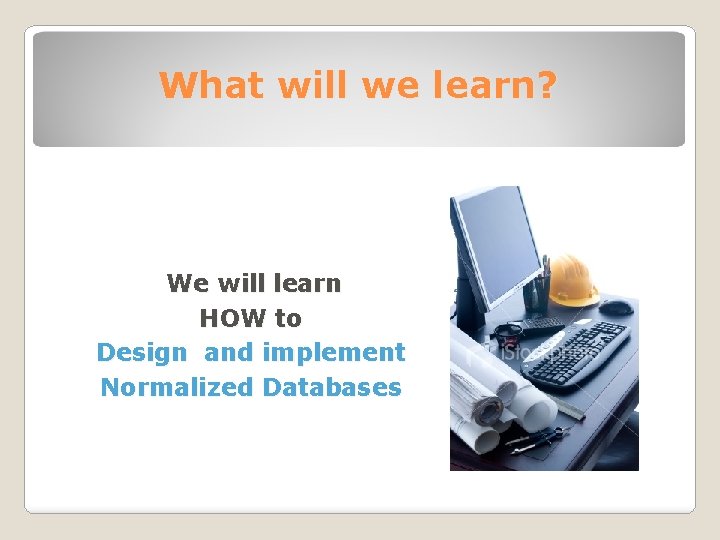 What will we learn? We will learn HOW to Design and implement Normalized Databases