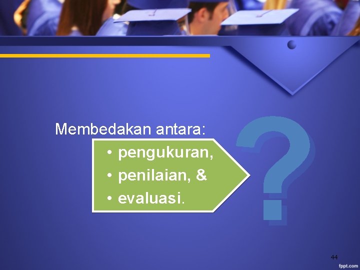 Membedakan antara: • pengukuran, • penilaian, & • evaluasi. ? 44 