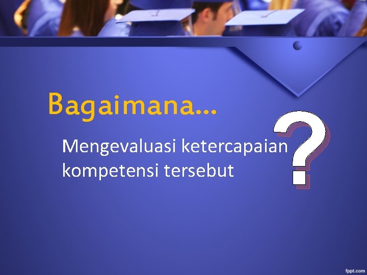 Bagaimana… ? Mengevaluasi ketercapaian kompetensi tersebut 