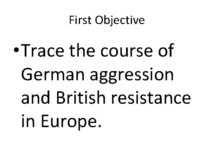 First Objective • Trace the course of German aggression and British resistance in Europe.
