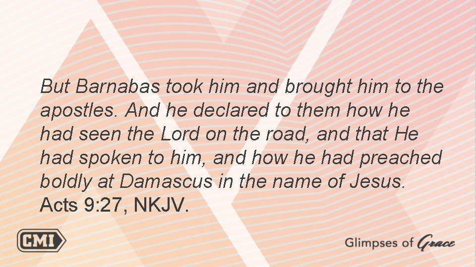 But Barnabas took him and brought him to the apostles. And he declared to