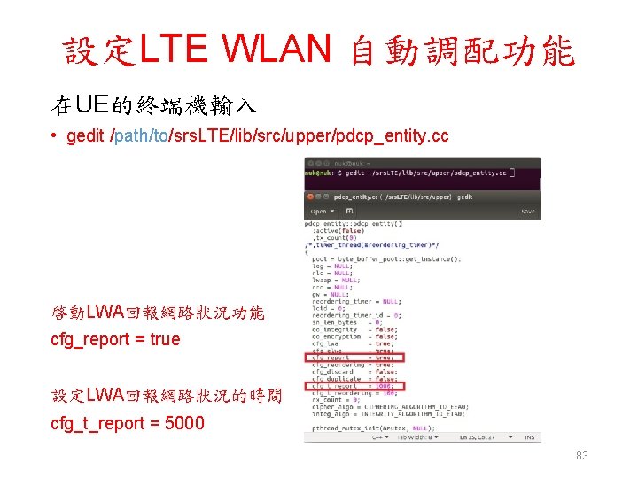 設定LTE WLAN 自動調配功能 在UE的終端機輸入 • gedit /path/to/srs. LTE/lib/src/upper/pdcp_entity. cc 啓動LWA回報網路狀況功能 cfg_report = true 設定LWA回報網路狀況的時間