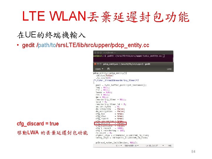 LTE WLAN丟棄延遲封包功能 在UE的終端機輸入 • gedit /path/to/srs. LTE/lib/src/upper/pdcp_entity. cc cfg_discard = true 啓動LWA 的丟棄延遲封包功能 84