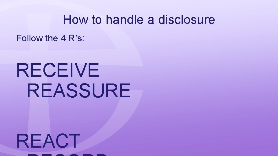 How to handle a disclosure Follow the 4 R’s: RECEIVE REASSURE REACT 