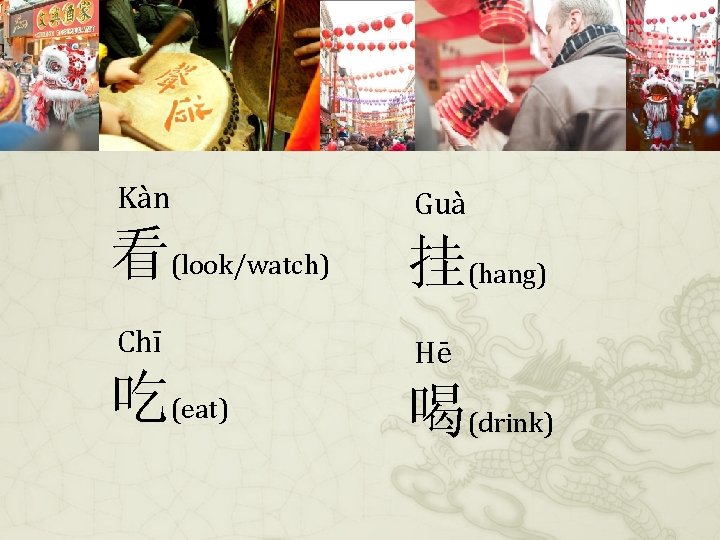 Kàn Guà 看(look/watch) 挂(hang) Chī Hē 吃(eat) 喝(drink) 