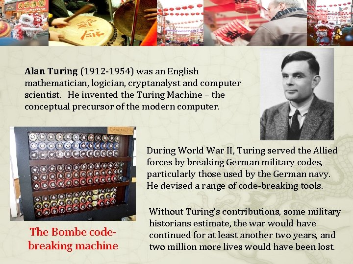 Alan Turing (1912 -1954) was an English mathematician, logician, cryptanalyst and computer scientist. He