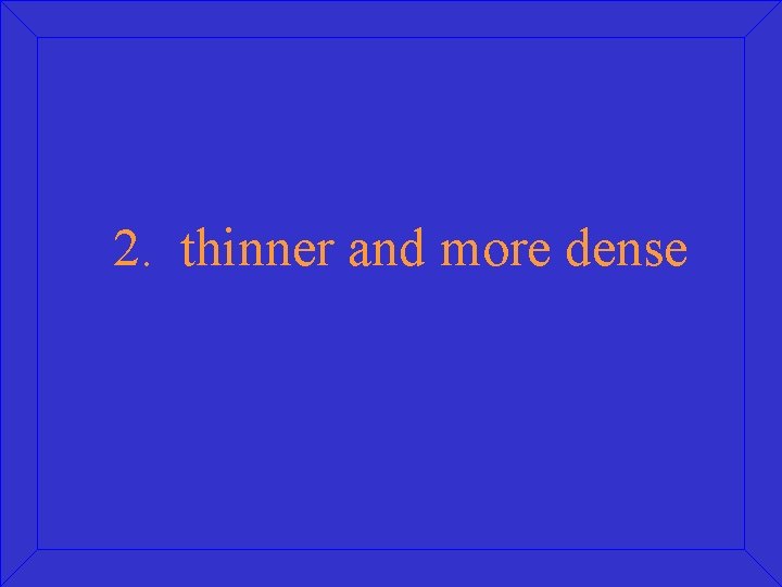 2. thinner and more dense 
