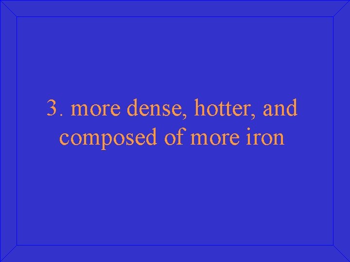 3. more dense, hotter, and composed of more iron 